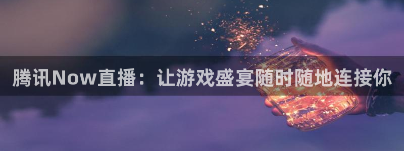 178篮球直播体育赛事官网：腾讯Now直播：让游戏盛宴随时随地连接你